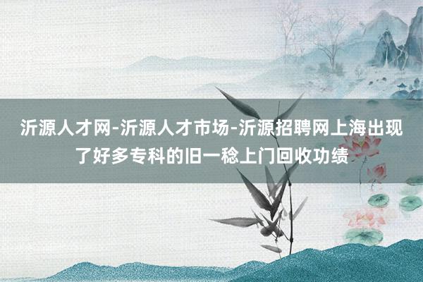 沂源人才网-沂源人才市场-沂源招聘网上海出现了好多专科的旧一稔上门回收功绩